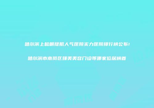 哈尔滨上睑眼提肌人气医院实力医院排行榜公布!哈尔滨市南岗区臻美美容门诊等哪家位居榜首
