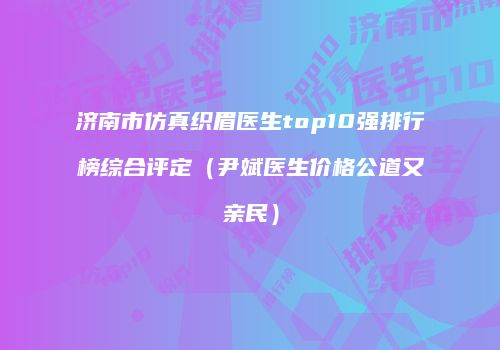 济南市仿真织眉医生top10强排行榜综合评定（尹斌医生价格公道又亲民）
