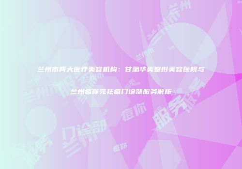 兰州市两大医疗美容机构：甘肃华美整形美容医院与兰州痘你完祛痘门诊部服务解析