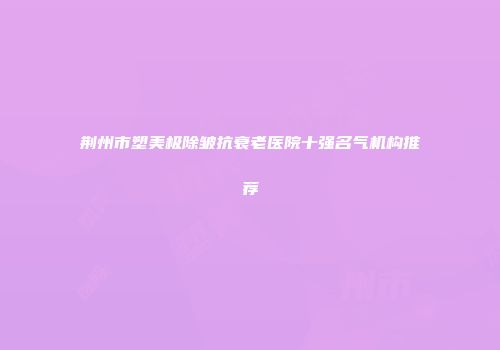 荆州市塑美极除皱抗衰老医院十强名气机构推荐