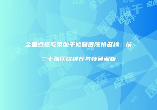 全国点痣吃菜助于修复医院排名榜：前二十强医院推荐与特色解析