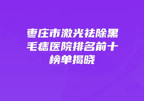枣庄市激光祛除黑毛痣医院排名前十榜单揭晓