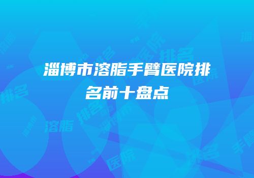 淄博市溶脂手臂医院排名前十盘点