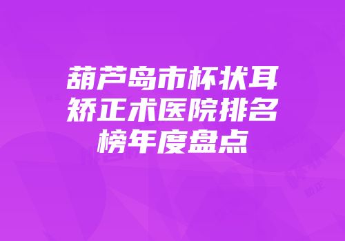 葫芦岛市杯状耳矫正术医院排名榜年度盘点
