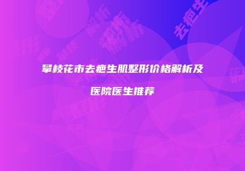 攀枝花市去疤生肌整形价格解析及医院医生推荐