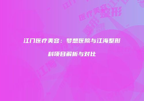 江门医疗美容：梦想医院与江海整形科项目解析与对比