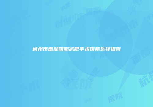 杭州市面部吸脂减肥手术医院选择指南