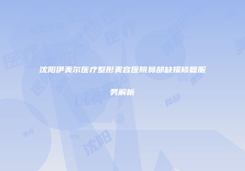 沈阳伊美尔医疗整形美容医院鼻部缺损修复服务解析