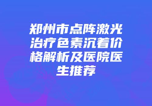 郑州市点阵激光治疗色素沉着价格解析及医院医生推荐