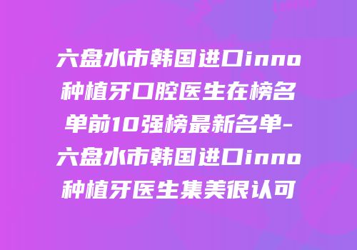 六盘水市韩国进口inno种植牙口腔医生在榜名单前10强榜最新名单-六盘水市韩国进口inno种植牙医生集美很认可