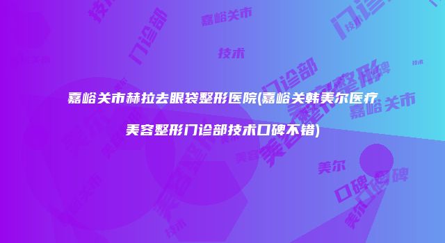 嘉峪关市赫拉去眼袋整形医院(嘉峪关韩美尔医疗美容整形门诊部技术口碑不错)
