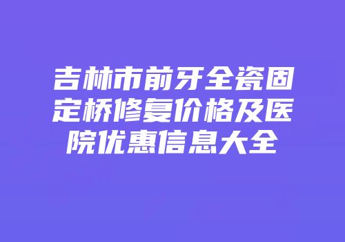 吉林市前牙全瓷固定桥修复价格及医院优惠信息大全