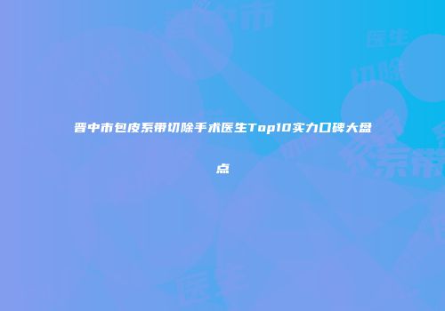 晋中市包皮系带切除手术医生Top10实力口碑大盘点