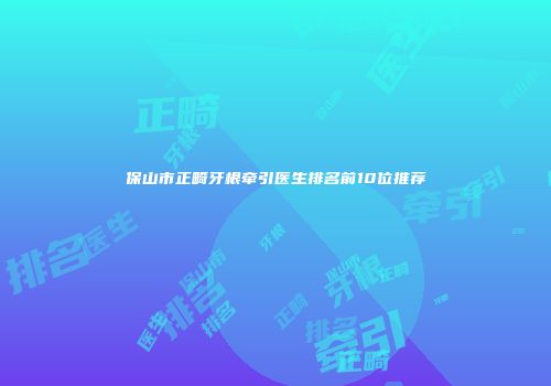 保山市正畸牙根牵引医生排名前10位推荐