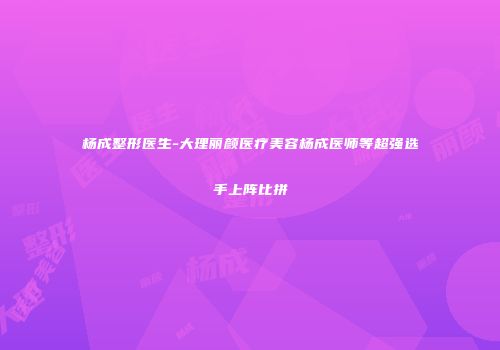 杨成整形医生-大理丽颜医疗美容杨成医师等超强选手上阵比拼