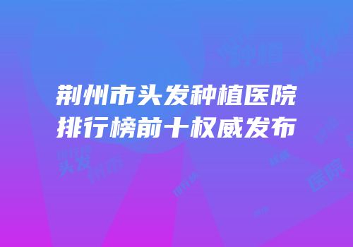 荆州市头发种植医院排行榜前十权威发布