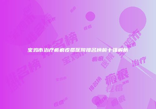 宝鸡市治疗瘢痕疙瘩医院排名榜前十强解析