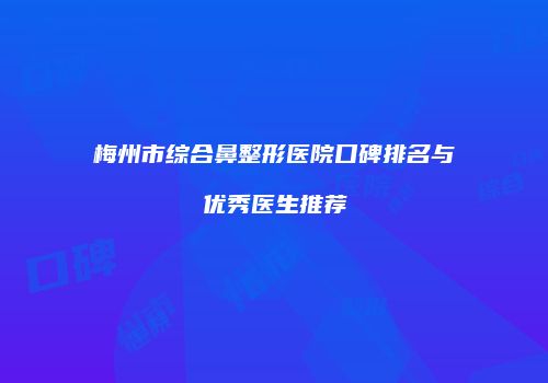 梅州市综合鼻整形医院口碑排名与优秀医生推荐