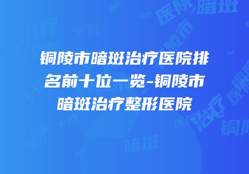 铜陵市暗斑治疗医院排名前十位一览-铜陵市暗斑治疗整形医院