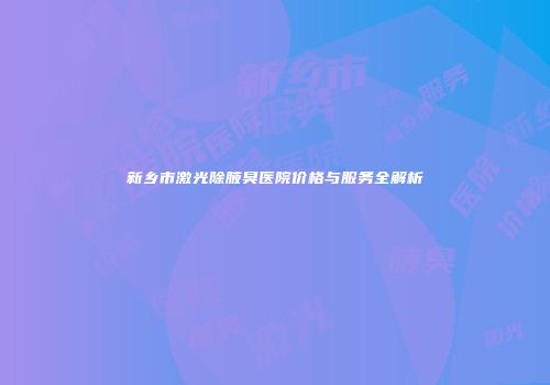 新乡市激光除腋臭医院价格与服务全解析
