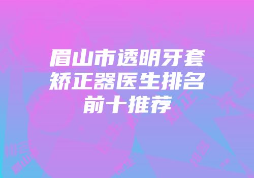 眉山市透明牙套矫正器医生排名前十推荐