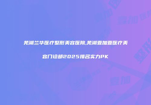 芜湖兰华医疗整形美容医院,芜湖壹加壹医疗美容门诊部2025排名实力PK