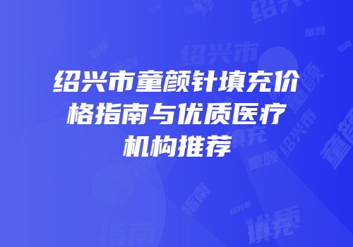 绍兴市童颜针填充价格指南与优质医疗机构推荐