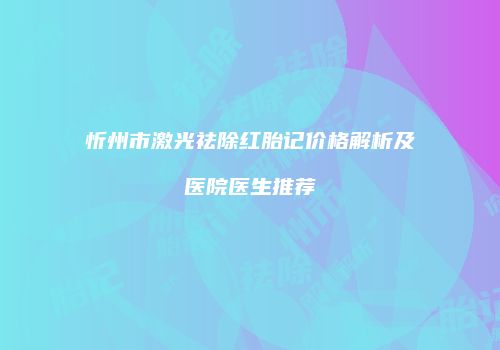 忻州市激光祛除红胎记价格解析及医院医生推荐