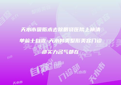 天水市吸脂术去除眼袋医院上榜清单前十自查-天水韩美整形美容门诊部实力名气都在