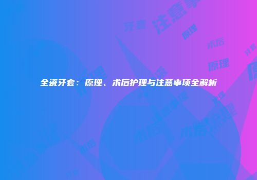 全瓷牙套：原理、术后护理与注意事项全解析