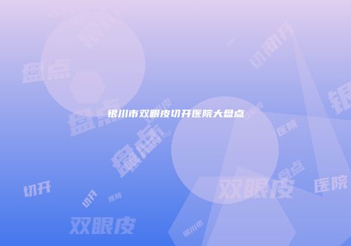 银川市双眼皮切开医院大盘点