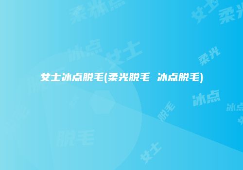 女士冰点脱毛(柔光脱毛 冰点脱毛)
