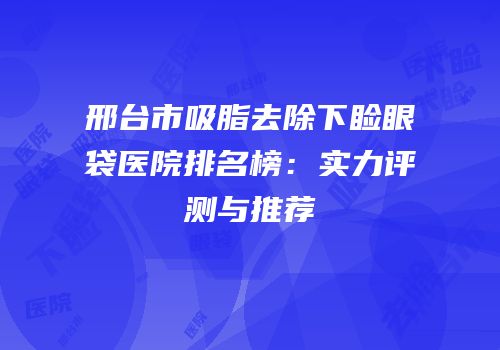 邢台市吸脂去除下睑眼袋医院排名榜：实力评测与推荐