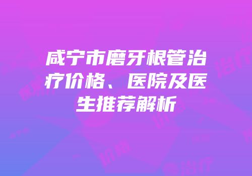咸宁市磨牙根管治疗价格、医院及医生推荐解析