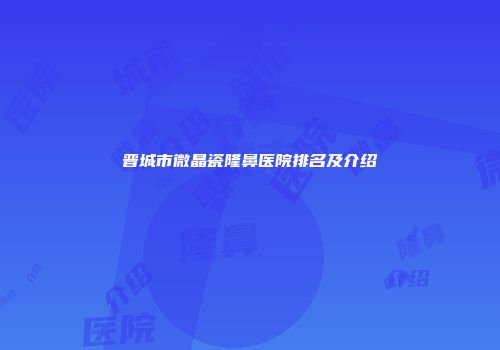 晋城市微晶瓷隆鼻医院排名及介绍