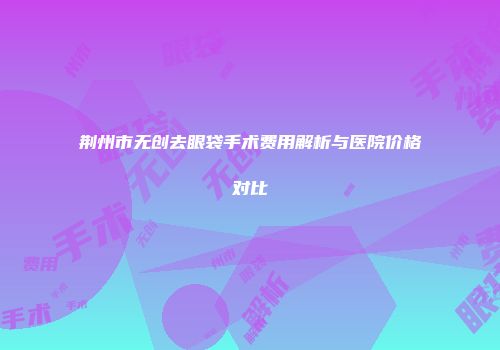 荆州市无创去眼袋手术费用解析与医院价格对比