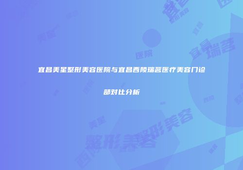 宜昌美星整形美容医院与宜昌西陵瑞茗医疗美容门诊部对比分析