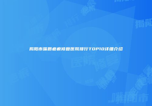 揭阳市嘴唇疤痕修复医院排行TOP10详细介绍