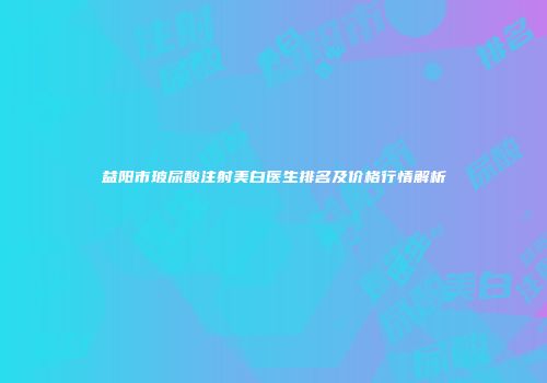 益阳市玻尿酸注射美白医生排名及价格行情解析