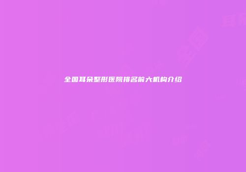 全国耳朵整形医院排名前六机构介绍