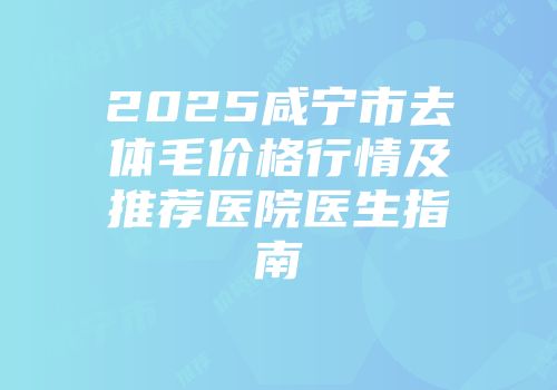 2025咸宁市去体毛价格行情及推荐医院医生指南