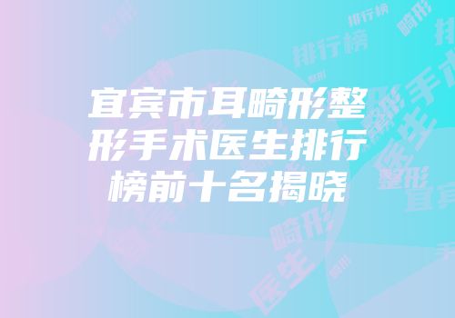 宜宾市耳畸形整形手术医生排行榜前十名揭晓