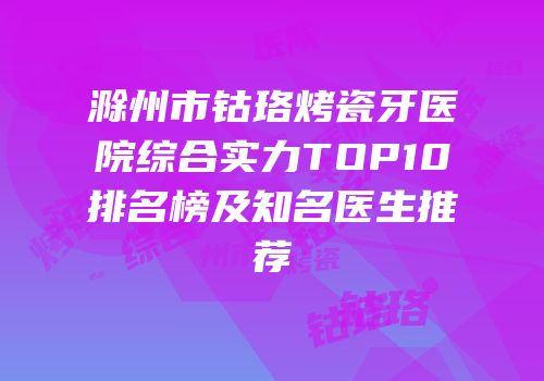 滁州市钴珞烤瓷牙医院综合实力TOP10排名榜及知名医生推荐