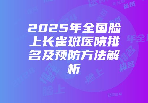 2025年全国脸上长雀斑医院排名及预防方法解析