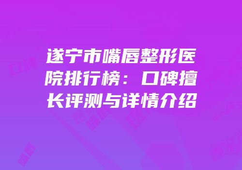遂宁市嘴唇整形医院排行榜：口碑擅长评测与详情介绍