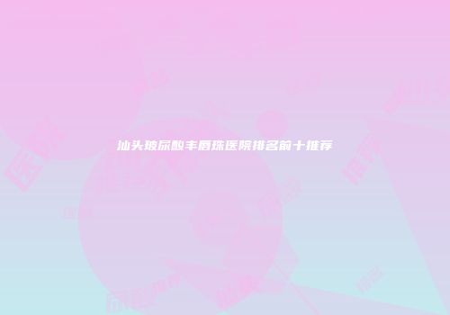 汕头玻尿酸丰唇珠医院排名前十推荐