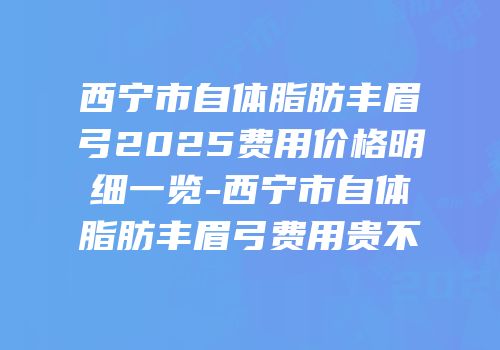 西宁市自体脂肪丰眉弓2025费用价格明细一览-西宁市自体脂肪丰眉弓费用贵不