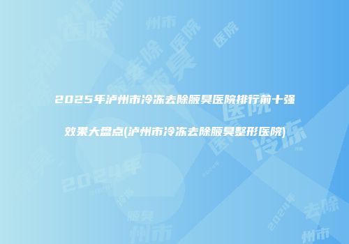 2025年泸州市冷冻去除腋臭医院排行前十强效果大盘点(泸州市冷冻去除腋臭整形医院)