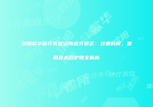 沈阳欧华医疗美容诊所虎牙矫正：效果时间、费用及术后护理全解析