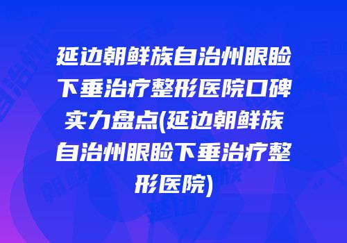 延边朝鲜族自治州眼睑下垂治疗整形医院口碑实力盘点(延边朝鲜族自治州眼睑下垂治疗整形医院)